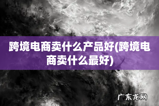 跨境电商卖什么最好 跨境电商卖什么产品好