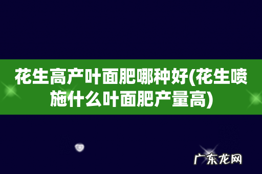 花生喷施什么叶面肥产量高 花生高产叶面肥哪种好