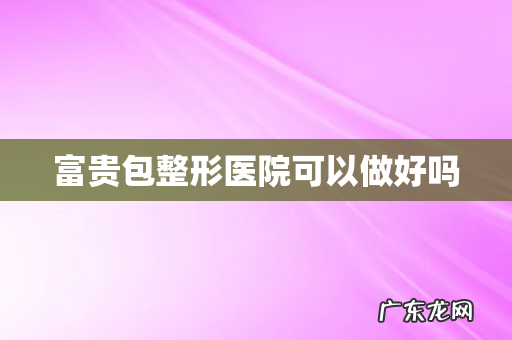 富贵包整形医院可以做好吗