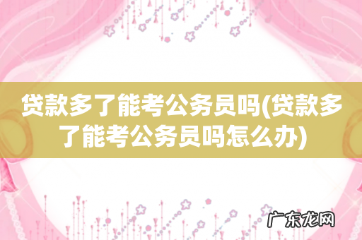 贷款多了能考公务员吗怎么办 贷款多了能考公务员吗