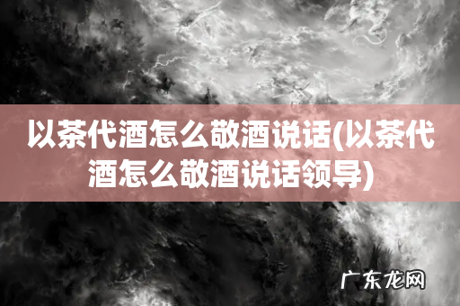 以茶代酒怎么敬酒说话领导 以茶代酒怎么敬酒说话