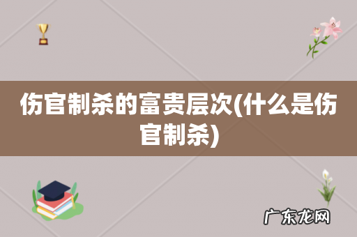 什么是伤官制杀 伤官制杀的富贵层次