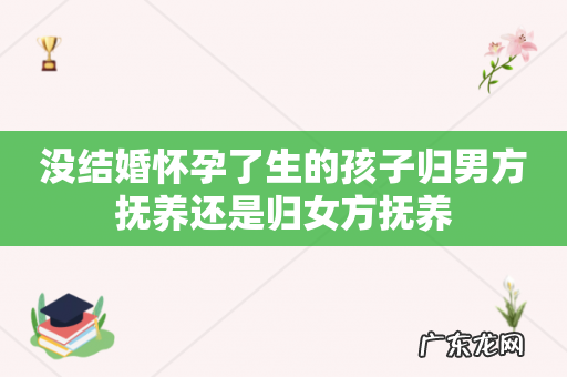 没结婚怀孕了生的孩子归男方抚养还是归女方抚养