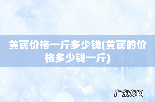 黄芪的价格多少钱一斤 黄芪价格一斤多少钱