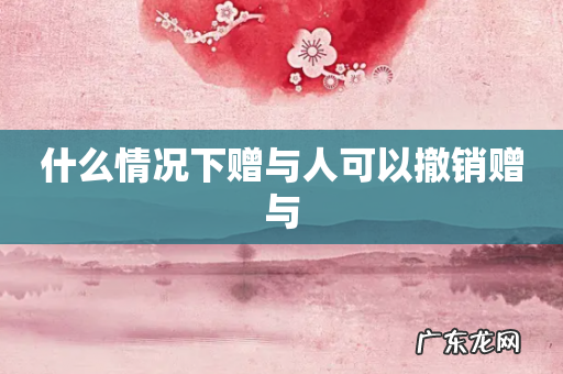 什么情况下赠与人可以撤销赠与