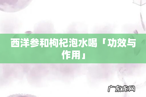 西洋参和枸杞泡水喝「功效与作用」
