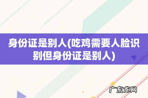 吃鸡需要人脸识别但身份证是别人 身份证是别人