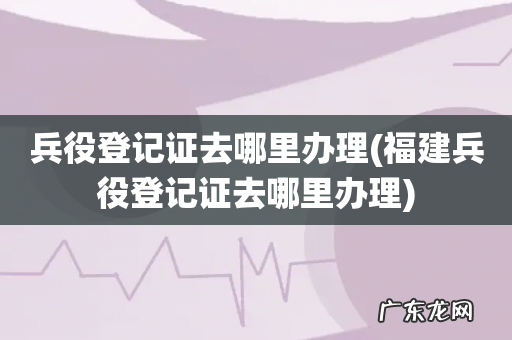 福建兵役登记证去哪里办理 兵役登记证去哪里办理