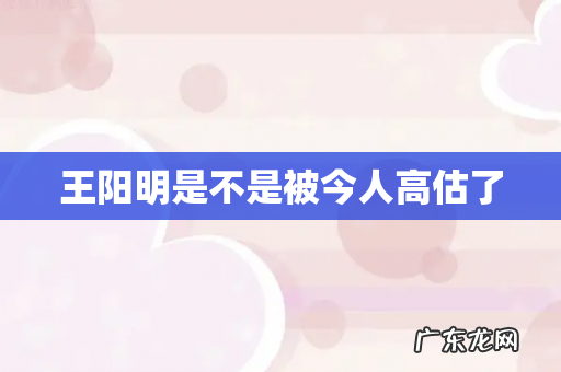 王阳明是不是被今人高估了