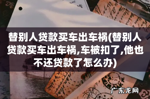 替别人贷款买车出车祸,车被扣了,他也不还贷款了怎么办 替别人贷款买车出车祸