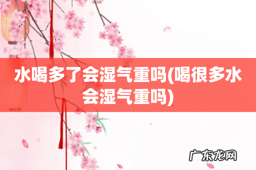 喝很多水会湿气重吗 水喝多了会湿气重吗