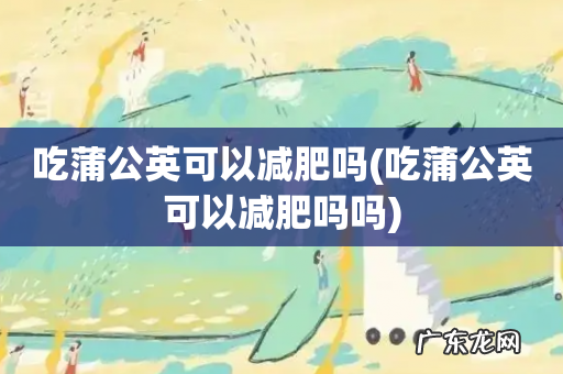 吃蒲公英可以减肥吗吗 吃蒲公英可以减肥吗