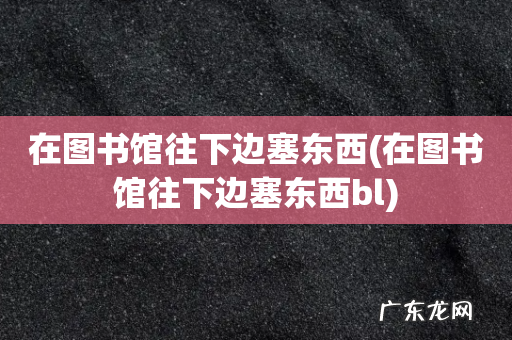 在图书馆往下边塞东西bl 在图书馆往下边塞东西