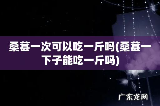 桑葚一下子能吃一斤吗 桑葚一次可以吃一斤吗
