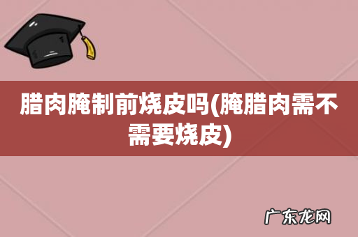 腌腊肉需不需要烧皮 腊肉腌制前烧皮吗