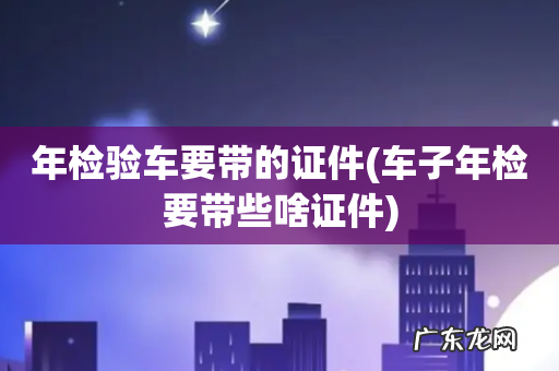 车子年检要带些啥证件 年检验车要带的证件