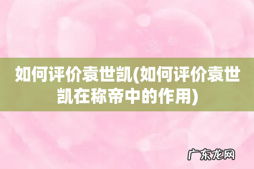 如何评价袁世凯在称帝中的作用 如何评价袁世凯