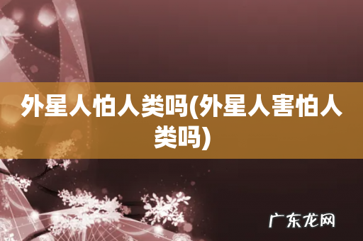 外星人害怕人类吗 外星人怕人类吗