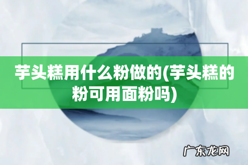 芋头糕的粉可用面粉吗 芋头糕用什么粉做的
