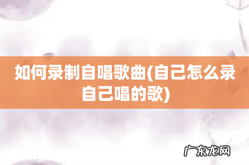 自己怎么录自己唱的歌 如何录制自唱歌曲