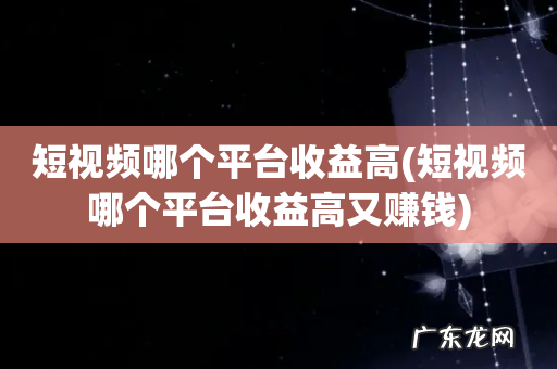 短视频哪个平台收益高又赚钱 短视频哪个平台收益高