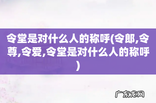 令郎,令尊,令爱,令堂是对什么人的称呼 令堂是对什么人的称呼