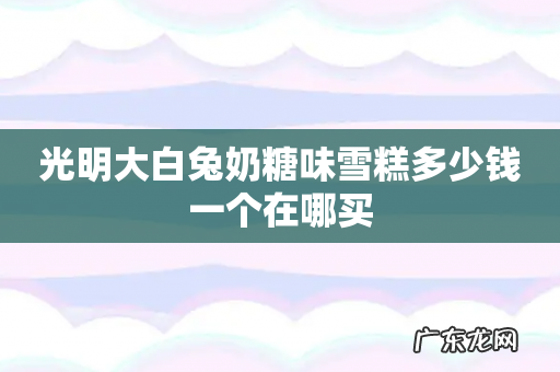 光明大白兔奶糖味雪糕多少钱一个在哪买