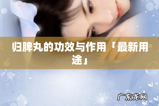 归脾丸的功效与作用「最新用途」