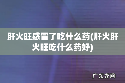 肝火肝火旺吃什么药好 肝火旺感冒了吃什么药