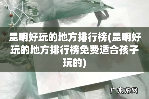 昆明好玩的地方排行榜免费适合孩子玩的 昆明好玩的地方排行榜