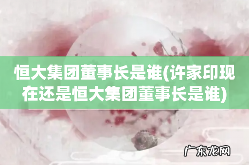 许家印现在还是恒大集团董事长是谁 恒大集团董事长是谁