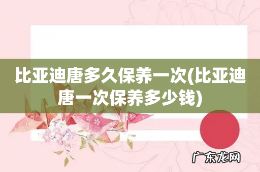 比亚迪唐一次保养多少钱 比亚迪唐多久保养一次