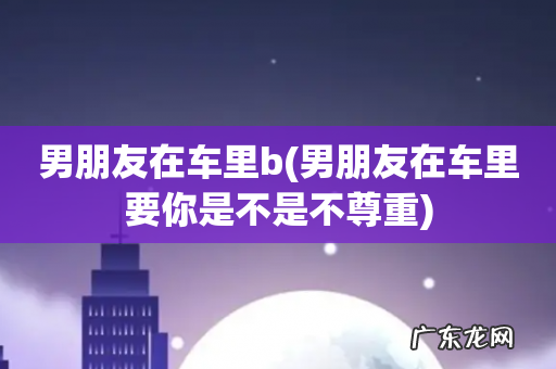 男朋友在车里要你是不是不尊重 男朋友在车里b