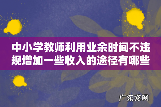 中小学教师利用业余时间不违规增加一些收入的途径有哪些