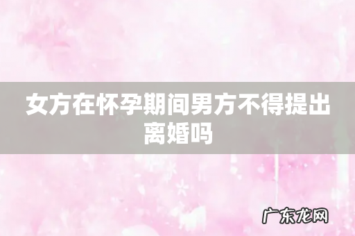 女方在怀孕期间男方不得提出离婚吗