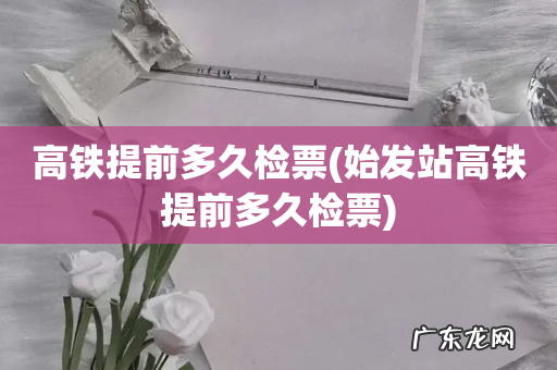 始发站高铁提前多久检票 高铁提前多久检票