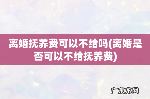 离婚是否可以不给抚养费 离婚抚养费可以不给吗