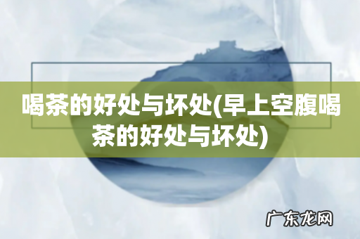 早上空腹喝茶的好处与坏处 喝茶的好处与坏处