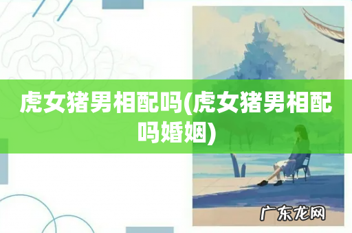 虎女猪男相配吗婚姻 虎女猪男相配吗