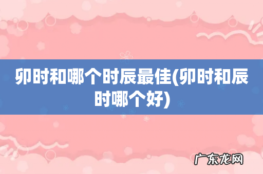 卯时和辰时哪个好 卯时和哪个时辰最佳