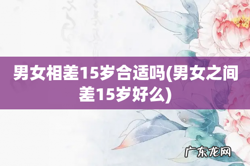 男女之间差15岁好么 男女相差15岁合适吗
