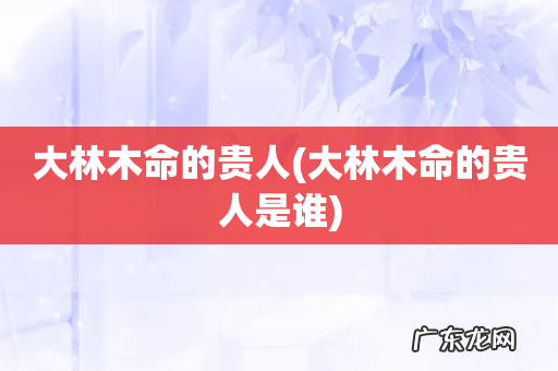 大林木命的贵人是谁 大林木命的贵人
