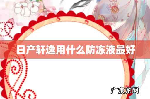 日产轩逸用什么防冻液最好