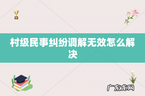 村级民事纠纷调解无效怎么解决