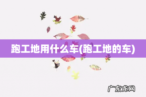 跑工地的车 跑工地用什么车