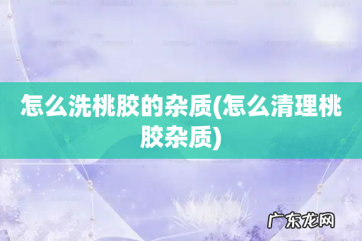 怎么清理桃胶杂质 怎么洗桃胶的杂质