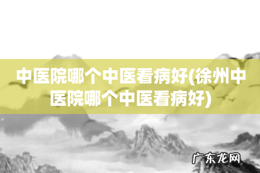 徐州中医院哪个中医看病好 中医院哪个中医看病好
