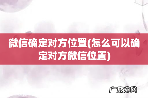 怎么可以确定对方微信位置 微信确定对方位置