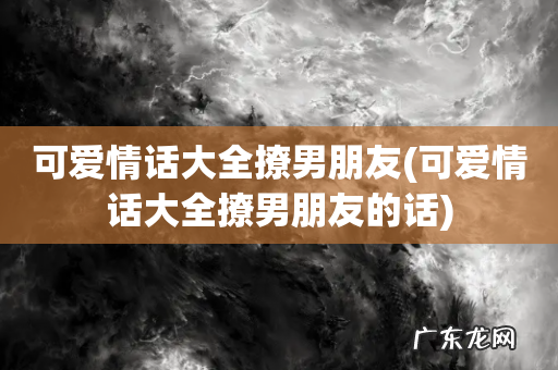 可爱情话大全撩男朋友的话 可爱情话大全撩男朋友