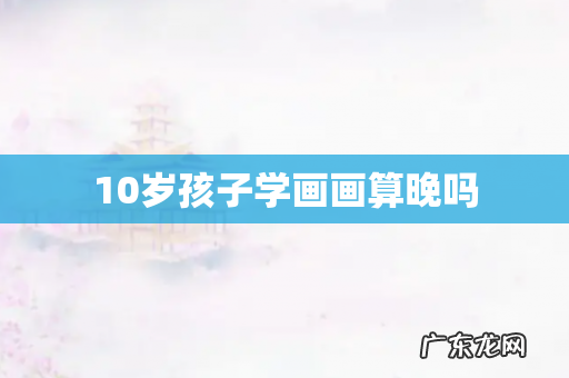 10岁孩子学画画算晚吗